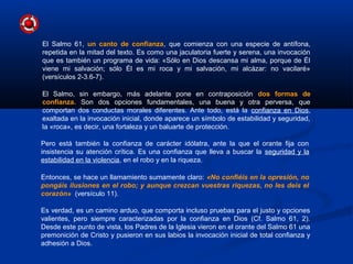 Es verdad, es un camino arduo, que comporta incluso pruebas para el justo y opciones
valientes, pero siempre caracterizadas por la confianza en Dios (Cf. Salmo 61, 2).
Desde este punto de vista, los Padres de la Iglesia vieron en el orante del Salmo 61 una
premonición de Cristo y pusieron en sus labios la invocación inicial de total confianza y
adhesión a Dios.
El Salmo 61, un canto de confianza, que comienza con una especie de antífona,
repetida en la mitad del texto. Es como una jaculatoria fuerte y serena, una invocación
que es también un programa de vida: «Sólo en Dios descansa mi alma, porque de Él
viene mi salvación; sólo Él es mi roca y mi salvación, mi alcázar: no vacilaré»
(versículos 2-3.6-7).
El Salmo, sin embargo, más adelante pone en contraposición dos formas de
confianza. Son dos opciones fundamentales, una buena y otra perversa, que
comportan dos conductas morales diferentes. Ante todo, está la confianza en Dios,
exaltada en la invocación inicial, donde aparece un símbolo de estabilidad y seguridad,
la «roca», es decir, una fortaleza y un baluarte de protección.
Pero está también la confianza de carácter idólatra, ante la que el orante fija con
insistencia su atención crítica. Es una confianza que lleva a buscar la seguridad y la
estabilidad en la violencia, en el robo y en la riqueza.
Entonces, se hace un llamamiento sumamente claro: «No confiéis en la opresión, no
pongáis ilusiones en el robo; y aunque crezcan vuestras riquezas, no les deis el
corazón» (versículo 11).
 