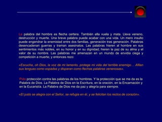 La  palabra del hombre es flecha certera. También ella vuela y mata. Lleva veneno, destrucción y muerte. Una breve palabra puede acabar con una vida. Un mero insulto puede engendrar la enemistad entre dos familias, generación tras generación. Palabras desencadenan guerras y traman asesinatos. Las palabras hieren al hombre en sus sentimientos más nobles, en su honor y en su dignidad; hieren la paz de su alma y el valor de su nombre. Las palabras me amenazan en un mundo de envidia ciega y competición a muerte; y entonces rezo: «Escucha, oh Dios, la voz de mi lamento, protege mi vida del terrible enemigo… Afilan sus lenguas como espadas y disparan como flechas palabras venenosas». Pido  protección contra las palabras de los hombres. Y la protección que se me da es la Palabra de Dios. La Palabra de Dios en la Escritura, en la oración, en la Encarnación y en la Eucaristía. La Palabra de Dios me da paz y alegría para siempre. «El justo se alegra con el Señor, se refugia en él, y se felicitan los rectos de corazón». 