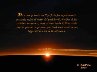 D ios omnipotente, tu Hijo Jesús fue injustamente acusado, sufrió el motín del pueblo y las heridas de las palabras venenosas, pero, al resucitarlo, lo llenaste de alegría: por eso, te pedimos que también a nosotros nos hagas ver la obra de tu salvación. 