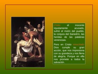 Cristo,  el inocente injustamente acusado, sufrió el motín del pueblo, la conjura del Sanedrín, las heridas de las palabras venenosas.  Pero en Cristo  resucitado  Dios cumple su gran acción, que nos impresiona con su grandeza y nos llena de alegría. Porque en ella nos promete a todos la salvación. 