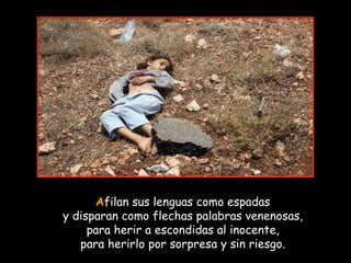 A filan sus lenguas como espadas y disparan como flechas palabras venenosas, para herir a escondidas al inocente, para herirlo por sorpresa y sin riesgo. 