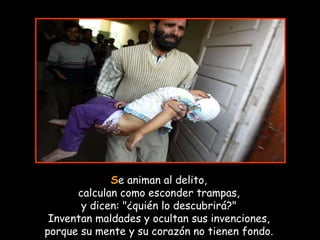 S e animan al delito, calculan como esconder trampas, y dicen: "¿quién lo descubrirá?" Inventan maldades y ocultan sus invenciones, porque su mente y su corazón no tienen fondo. 