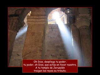 Oh Dios, despliega tu poder,
tu poder, oh Dios, que actúa en favor nuestro.
A tu templo de Jerusalén
traigan los reyes su tributo.
 