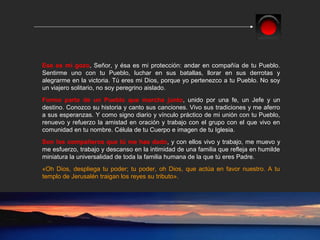 Ese es mi gozo, Señor, y ésa es mi protección: andar en compañía de tu Pueblo.
Sentirme uno con tu Pueblo, luchar en sus batallas, llorar en sus derrotas y
alegrarme en la victoria. Tú eres mi Dios, porque yo pertenezco a tu Pueblo. No soy
un viajero solitario, no soy peregrino aislado.
Formo parte de un Pueblo que marcha junto, unido por una fe, un Jefe y un
destino. Conozco su historia y canto sus canciones. Vivo sus tradiciones y me aferro
a sus esperanzas. Y como signo diario y vínculo práctico de mi unión con tu Pueblo,
renuevo y refuerzo la amistad en oración y trabajo con el grupo con el que vivo en
comunidad en tu nombre. Célula de tu Cuerpo e imagen de tu Iglesia.
Son los compañeros que tú me has dado, y con ellos vivo y trabajo, me muevo y
me esfuerzo, trabajo y descanso en la intimidad de una familia que refleja en humilde
miniatura la universalidad de toda la familia humana de la que tú eres Padre.
«Oh Dios, despliega tu poder; tu poder, oh Dios, que actúa en favor nuestro. A tu
templo de Jerusalén traigan los reyes su tributo».
 