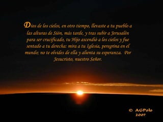 Dios de los cielos, en otro tiempo, llevaste a tu pueblo a
las alturas de Sión, más tarde, y tras subir a Jerusalén
para ser crucificado, tu Hijo ascendió a los cielos y fue
sentado a tu derecha: mira a tu Iglesia, peregrina en el
mundo; no te olvides de ella y alienta su esperanza. Por
Jesucristo, nuestro Señor.
 