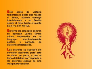 Este canto de victoria
rememora la gesta que realizó
el Señor, cuando condujo
triunfalmente a su Pueblo
desde el Sinaí hasta el monte
Sión (vs. 8-9, 18-19).
En torno de esta idea central,
se agrupan varios temas
afines, expresados en un
lenguaje acentuadamente
poético y cargado de
alusiones mitológicas.
Las estrofas se suceden sin
conexión aparente; pero esto
se debe, en parte, a que el
texto del Salmo corresponde a
las diversas etapas de una
liturgia procesional.
 