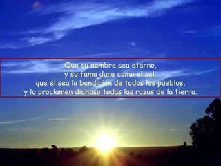 Que su nombre sea eterno, y su fama dure como el sol; que él sea la bendición de todos los pueblos, y lo proclamen dichoso todas las razas de la tierra. 