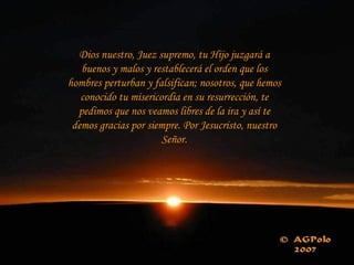 Dios nuestro, Juez supremo, tu Hijo juzgará a buenos y malos y restablecerá el orden que los hombres perturban y falsifican; nosotros, que hemos conocido tu misericordia en su resurrección, te pedimos que nos veamos libres de la ira y así te demos gracias por siempre. Por Jesucristo, nuestro Señor. 