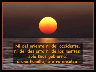 Ni del oriente ni del occidente, ni del desierto ni de los montes, sólo Dios gobierna: a uno humilla, a otro ensalza. 