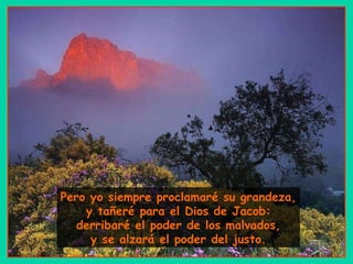Pero yo siempre proclamaré su grandeza, y tañeré para el Dios de Jacob: derribaré el poder de los malvados, y se alzará el poder del justo. 