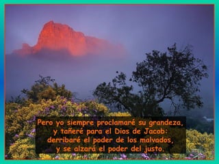 Pero yo siempre proclamaré su grandeza,
y tañeré para el Dios de Jacob:
derribaré el poder de los malvados,
y se alzará el poder del justo.
 