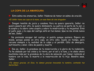 LA COPA DE LA AMARGURA
► Este salmo me atemoriza, Señor. Palabras de temor en salmo de oración.
«El Señor tiene una copa en la mano, un vaso lleno de vino drogado».
► Imagen temible de juicio y condena. Pero no quiero ignorarla, Señor; no
quiero pasarla por alto, no quiero disimularla. La justicia es parte de tu ser, y
la acepto y la adoro como acepto y adoro tu misericordia y tu majestad. Eres
el justo juez, y la copa del castigo está en tus manos. Que no me olvide nunca
de eso, Señor.
► No pretendo escapar del castigo, ni podría aunque quisiera. Espero sin
miedo, porque pienso en otra copa, en otro cáliz, lejano en tiempo, pero
cercano siempre a la realidad de la culpa y el perdón. Cáliz de amargura,
sufrimiento y dolor. Cáliz de pasión y muerte
► Esa es, Señor, la grandeza de tu misericordia y la gloria de tu redención.
Te he alabado por los cielos y la tierra, por el sol y la luna, y te alabo ahora
muchísimo más por la grandeza de tu obra de salvación, por haber redimido al
hombre con la vida, la muerte y la resurrección de tu Hijo. Bendito seas,
Señor.
«Te damos gracias, oh Dios, te damos gracias invocando tu nombre, contando tus
maravillas».
 