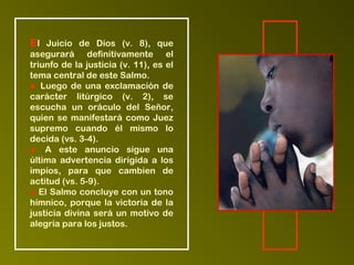 El Juicio de Dios (v. 8), que
asegurará definitivamente el
triunfo de la justicia (v. 11), es el
tema central de este Salmo.
● Luego de una exclamación de
carácter litúrgico (v. 2), se
escucha un oráculo del Señor,
quien se manifestará como Juez
supremo cuando él mismo lo
decida (vs. 3-4).
● A este anuncio sigue una
última advertencia dirigida a los
impíos, para que cambien de
actitud (vs. 5-9).
● El Salmo concluye con un tono
hímnico, porque la victoria de la
justicia divina será un motivo de
alegría para los justos.
 