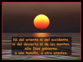 Ni del oriente ni del occidente,
ni del desierto ni de los montes,
sólo Dios gobierna:
a uno humilla, a otro ensalza.
 