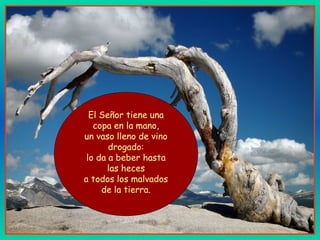 El Señor tiene una
copa en la mano,
un vaso lleno de vino
drogado:
lo da a beber hasta
las heces
a todos los malvados
de la tierra.
 