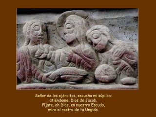 Señor de los ejércitos, escucha mi súplica; atiéndeme, Dios de Jacob. Fíjate, oh Dios, en nuestro Escudo, mira el rostro de tu Ungido. 