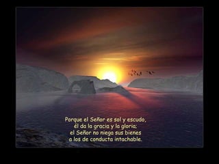 Porque el Señor es sol y escudo,
él da la gracia y la gloria;
el Señor no niega sus bienes
a los de conducta intachable.
 