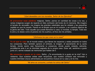 "¡Qué deseables son tus moradas, Señor de los Ejércitos!"
Al pronunciar esas palabras mágicas, Señor, pienso en cantidad de cosas a la vez, y
varias imágenes surgen de repente en feliz confusión del fondo de mi memoria. Me imagino
el templo de Jerusalén, me imagino las grandes catedrales que he visitado y las pequeñas
capillas en que he rezado. Pienso en el templo que es mi corazón, y en cuadros clásicos de
la gloria del cielo. Todo aquello que puede llamarse tu casa, tu morada, tu templo. Todo eso
lo amo y lo deseo como el paraíso de mis sueños y el foco de mis anhelos.
"¡Dichosos los que viven en tu casa!"
Ya sé que tu casa es el mundo entero, que llenas los espacios y estás presente en todos
los corazones. Pero también aprecio el símbolo, la imagen, el sacramento de tu santo
templo, donde siento casi físicamente tu presencia, donde puedo visitarte, adorarte,
arrodillarme ante ti en la intimidad sagrada de tu propia casa. Estar allí, sentirme a gusto
junto a ti, verme rodeado de memorias que hablan de ti.
Me encuentro a gusto en tu casa, Señor. ¿Te encontrarás tú a gusto en la mía? Ven a
visitarme. Que nuestras visitas sean recíprocas, que nuestro contacto sea renovado y
nuestra intimidad crezca alimentada por encuentros mutuos en tu casa y en la mía.
"Mi alma se consume y anhela los atrios del Señor"
 