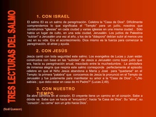 El salmo 83 es un salmo de peregrinación. Celebra la "Casa de Dios". Difícilmente
comprendemos lo que significaba el “Templo” para un judío, nosotros que
construimos "iglesias" en cada ciudad y varias iglesias en una misma ciudad... Sólo
había un lugar de culto, en una sola ciudad, Jerusalén. Los judíos de Palestina
"subían" a Jerusalén una vez al año, y los de la "diáspora" debían subir al menos una
vez en su vida. Era el acontecimiento. Dios mismo es la fuerza para comenzar la
peregrinación, él atrae y ayuda.
Jesús cantó con toda seguridad este salmo. Los evangelios de Lucas y Juan están
construidos con base en las "subidas" de Jesús a Jerusalén como buen judío que
era, hacía su peregrinación anual, mezclado entre la muchedumbre. La atmósfera
de inmensa alegría que respira este salmo corresponde perfectamente al episodio
célebre en que el Niño Jesús abandona a María y José para "quedarse" en el
Templo: la primera "palabra" que conocemos de Jesús la pronunció en el Templo de
Jerusalén y fue justamente para manifestar su amor a la "Casa de Dios"... "¿No
sabíais ; que debo estar en casa de mi Padre?" (Lucas 2,49).
Se abre caminos en el corazón. El creyente tiene un camino en el corazón. Sabe a
dónde va. Sabe que va hacia el “encuentro”, hacia “la Casa de Dios”. Su “alma”, su
“corazón”, su carne” son un grito hacia Dios”.
1. CON ISRAEL
2. CON JESÚS
3. CON NUESTRO
TIEMPO
 