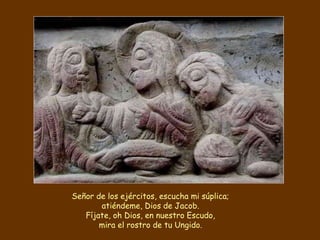 Señor de los ejércitos, escucha mi súplica;
atiéndeme, Dios de Jacob.
Fíjate, oh Dios, en nuestro Escudo,
mira el rostro de tu Ungido.
 