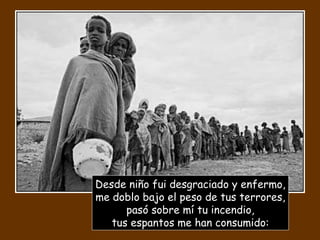 Desde niño fui desgraciado y enfermo, me doblo bajo el peso de tus terrores, pasó sobre mí tu incendio, tus espantos me han consumido: 