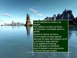 Un día hablaste en visión a tus amigos: "He ceñido la corona a un héroe, he levantado a un soldado sobre el pueblo. Encontré a David, mi siervo, y lo he ungido con óleo sagrado; para que mi mano esté siempre con él y mi brazo lo haga valeroso; no lo engañará el enemigo ni los malvados lo humillarán; ante él desharé a sus adversarios y heriré a los que lo odian. 