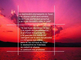 Le mantendré eternamente mi favor, y mi alianza con él será estable; le daré una posteridad perpetua y un trono duradero como el cielo". "Si sus hijos abandonan mi ley y no siguen mis mandamientos, si profanan mis preceptos y no guardan mis mandatos,  castigaré con la vara sus pecados y a latigazos sus culpas; pero no les retiraré mi favor ni desmentiré mi fidelidad, no violaré mi alianza ni cambiaré mis promesas. 