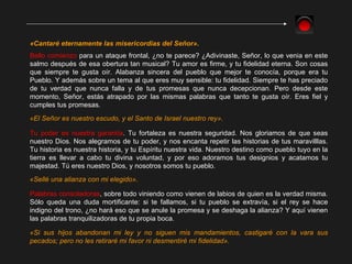 «Cantaré eternamente las misericordias del Señor». Bello comienzo  para un ataque frontal, ¿no te parece? ¿Adivinaste, Señor, lo que venia en este salmo después de esa obertura tan musical? Tu amor es firme, y tu fidelidad eterna. Son cosas que siempre te gusta oír. Alabanza sincera del pueblo que mejor te conocía, porque era tu Pueblo. Y además sobre un tema al que eres muy sensible: tu fidelidad. Siempre te has preciado de tu verdad que nunca falla y de tus promesas que nunca decepcionan. Pero desde este momento, Señor, estás atrapado por las mismas palabras que tanto te gusta oír. Eres fiel y cumples tus promesas.  «Sellé una alianza con mi elegido». «El Señor es nuestro escudo, y el Santo de Israel nuestro rey». Tu poder es nuestra garantía . Tu fortaleza es nuestra seguridad. Nos gloriamos de que seas nuestro Dios. Nos alegramos de tu poder, y nos encanta repetir las historias de tus maravilllas. Tu historia es nuestra historia, y tu Espíritu nuestra vida. Nuestro destino como pueblo tuyo en la tierra es llevar a cabo tu divina voluntad, y por eso adoramos tus designios y acatamos tu majestad. Tú eres nuestro Dios, y nosotros somos tu pueblo. Palabras consoladoras , sobre todo viniendo como vienen de labios de quien es la verdad misma. Sólo queda una duda mortificante: si te fallamos, si tu pueblo se extravía, si el rey se hace indigno del trono, ¿no hará eso que se anule la promesa y se deshaga la alianza? Y aquí vienen las palabras tranquilizadoras de tu propia boca. «Si sus hijos abandonan mi ley y no siguen mis mandamientos, castigaré con la vara sus pecados; pero no les retiraré mi favor ni desmentiré mi fidelidad». 