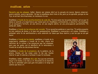ENSÉÑAME, SEÑOR  Necesito que me eduques,  Señor. Quiero ser alumno dócil en tu escuela sin muros. Quiero observar, quiero asimilar, quiero aprender. Sé que la enseñanza dura todo el día, pero yo no aprendo, porque no me fijo, no sé leer las situaciones, no reconozco tu voz. Enséñame  a través de los acontecimientos de cada día . Tú eres quien me los pones delante, así es que tú sabes el sentido y la importancia que tienen para mí. Enséñame a entenderlos, a descifrar tus mensajes en un encuentro fortuito, en una noticia, en una alegría súbita, en una preocupación persistente. Tú estás allí, Señor.  Enséñame  a través de los silencios del corazón . Tú no necesitas palabras ni escritos. Tú estás presente en mis cambios de ánimo y tú lees mis pensamientos. Enséñame a conocerme a mí mismo. Enséñame a entender este lío de sentimientos y este embrollo de ideas que llevo dentro y con los que no sé qué hacer.  Enséñame  a través de los demás , enséñame a través de la experiencia, enséñame a través de la vida. Libera mis instintos de la rutina y los prejuicios que los atenazan, para que me guíen con la sabiduría de la naturaleza a través de la selva de decisiones diarias.  Enséñame  a través de tu presencia , de tu palabra, de tu gracia. Hazme ver las cosas como tú las ves; hazme valorar lo que tú valoras y rechazar lo que tú rechazas.  Enséñame, Señor, enséñame  día a día ; haz que me entienda mejor a mi mismo, a la vida y a ti. Enciende en mi mente la luz de tu entender para que guíe mis pasos a lo largo del camino que lleva a ti. 