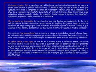 Un hombre justo y fiel   se desahoga ante el hecho de que los impíos hacen valer su fuerza y poder para oprimir al pueblo santo de Dios. El salmista llega incluso a pedir a Yavé que ejecute sobre ellos la venganza que arde en su corazón:  «¡Señor, Dios de la venganza! I0h Dios de la venganza, manifiéstate! ¡Levántate, oh juez de la tierra, dales su merecido a los soberbios! ¿Hasta cuándo, Señor, los injustos, hasta cuándo triunfarán los injustos?... Aplastan a tu pueblo, Señor, humillan a tu heredad». Hay un punto en la oración   de este hombre que nos ilumina profundamente. Es la clara señalización de la línea divisoria existente entre los impíos y los justos. Hombre justo es aquel que se deja corregir por Dios:  «Dichoso el hombre a quien tú educas, Señor, al que enseñas tu ley, dándole descanso en los días malos, mientras al injusto se le abre una fosa». Sin embargo,  hay una realidad  que se impone, y es que la impiedad no es un título que llevan en su frente sólo las naciones paganas que acosan a Israel. La misma Jerusalén, la ciudad de Yavé por excelencia, se ha convertido por sus rebeldías en un nido de impiedad y de maldad.  El Señor Jesús, como signo   de que El es la alianza nueva y definitiva entre Dios y los hombres, celebra la víspera de su pasión la Eucaristía con los apóstoles haciendo presente de una vez para siempre que la alianza entre Dios y los hombres ha sido sellada por y en Él:  «Tomó luego pan, y, dadas las gracias, lo partió y se lo dio diciendo: este es mi cuerpo que es entregado por vosotros; haced esto en recuerdo mío. De igual modo, después de cenar, la copa, diciendo: esta copa es la Nueva Alianza en mi sangre, que es derramada por vosotros» (Le 22,19-22). 