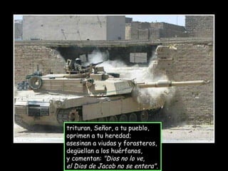 trituran, Señor, a tu pueblo, oprimen a tu heredad; asesinan a viudas y forasteros,  degüellan a los huérfanos, y comentan:  "Dios no lo ve, el Dios de Jacob no se entera". 