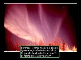 Enteraos, los más necios del pueblo, ignorantes, ¿cuándo discurriréis? El que plantó el oído ¿no va a oír? El formó el ojo ¿no va a ver? 