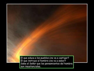 El que educa a los pueblos ¿no va a castigar? El que instruye al hombre ¿no va a saber? Sabe el Señor que los pensamientos del hombre son insustanciales. 