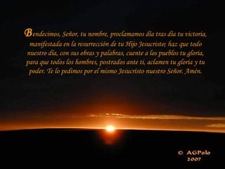 B endecimos, Señor, tu nombre, proclamamos día tras día tu victoria, manifestada en la resurrección de tu Hijo Jesucristo; haz que todo nuestro día, con sus obras y palabras, cuente a los pueblos tu gloria, para que todos los hombres, postrados ante ti, aclamen tu gloria y tu poder. Te lo pedimos por el mismo Jesucristo nuestro Señor. Amén. 