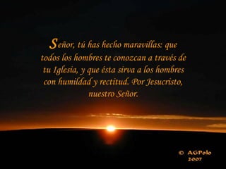 Señor, tú has hecho maravillas: que
todos los hombres te conozcan a través de
tu Iglesia, y que ésta sirva a los hombres
con humildad y rectitud. Por Jesucristo,
nuestro Señor.
 