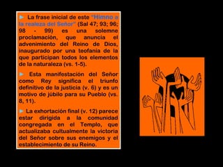 ► La frase inicial de este “Himno a
la realeza del Señor” (Sal 47; 93; 96;
98 - 99) es una solemne
proclamación, que anuncia el
advenimiento del Reino de Dios,
inaugurado por una teofanía de la
que participan todos los elementos
de la naturaleza (vs. 1-5).
► Esta manifestación del Señor
como Rey significa el triunfo
definitivo de la justicia (v. 6) y es un
motivo de júbilo para su Pueblo (vs.
8, 11).
► La exhortación final (v. 12) parece
estar dirigida a la comunidad
congregada en el Templo, que
actualizaba cultualmente la victoria
del Señor sobre sus enemigos y el
establecimiento de su Reino.
 