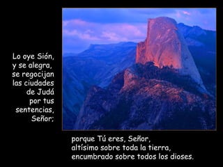 Lo oye Sión,
y se alegra,
se regocijan
las ciudades
de Judá
por tus
sentencias,
Señor;
porque Tú eres, Señor,
altísimo sobre toda la tierra,
encumbrado sobre todos los dioses.
 