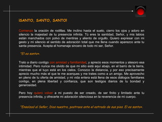 ¡SANTO, SANTO, SANTO!
Comienzo la oración de rodillas. Me inclino hasta el suelo, cierro los ojos y adoro en
silencio la majestad de tu presencia infinita. Tú eres la santidad, Señor, y mis labios
están manchados con polvo de mentiras y aliento de orgullo. Quiero expresar con mi
gesto y mi silencio el sentido de adoración total que me llena cuando aparezco ante tu
santa presencia. Acepta el homenaje sincero de todo mi ser, Señor.
"El es santo».
Trato a diario contigo con amistad y familiaridad, y aprecio esos momentos y atesoro esa
intimidad. Pero nunca me olvido de que mi sitio está aquí abajo, en el barro de la tierra,
mientras que el tuyo está en los cielos. Conozco la distancia, y por eso precisamente
aprecio mucho más el que te me acerques y me trates como a un amigo. Me aprovecho
en pleno de tu oferta de amistad, y mi vida entera está llena de esos diálogos familiares
contigo, en plena libertad y confianza, que son testigos diarios de tu bondad y
generosidad.
Pero hoy quiero volver a mi puesto de ser creado, de ser finito y limitado ante tu
presencia infinita, y ofrecerte mi adoración silenciosa en la reverencia de mi cuerpo.
"Ensalzad al Señor, Dios nuestro, postraos ante el estrado de sus pies. El es santo».
 