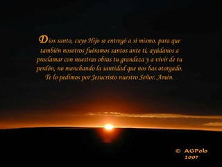 Dios santo, cuyo Hijo se entregó a sí mismo, para que
también nosotros fuéramos santos ante ti, ayúdanos a
proclamar con nuestras obras tu grandeza y a vivir de tu
perdón, no manchando la santidad que nos has otorgado.
Te lo pedimos por Jesucristo nuestro Señor. Amén.
 