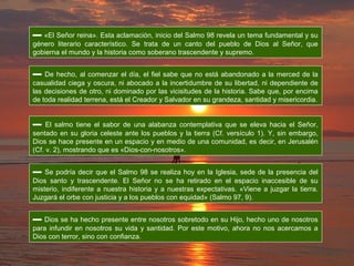 ▬ «El Señor reina». Esta aclamación, inicio del Salmo 98 revela un tema fundamental y su
género literario característico. Se trata de un canto del pueblo de Dios al Señor, que
gobierna el mundo y la historia como soberano trascendente y supremo.
▬ De hecho, al comenzar el día, el fiel sabe que no está abandonado a la merced de la
casualidad ciega y oscura, ni abocado a la incertidumbre de su libertad, ni dependiente de
las decisiones de otro, ni dominado por las vicisitudes de la historia. Sabe que, por encima
de toda realidad terrena, está el Creador y Salvador en su grandeza, santidad y misericordia.
▬ El salmo tiene el sabor de una alabanza contemplativa que se eleva hacia el Señor,
sentado en su gloria celeste ante los pueblos y la tierra (Cf. versículo 1). Y, sin embargo,
Dios se hace presente en un espacio y en medio de una comunidad, es decir, en Jerusalén
(Cf. v. 2), mostrando que es «Dios-con-nosotros».
▬ Se podría decir que el Salmo 98 se realiza hoy en la Iglesia, sede de la presencia del
Dios santo y trascendente. El Señor no se ha retirado en el espacio inaccesible de su
misterio, indiferente a nuestra historia y a nuestras expectativas. «Viene a juzgar la tierra.
Juzgará el orbe con justicia y a los pueblos con equidad» (Salmo 97, 9).
▬ Dios se ha hecho presente entre nosotros sobretodo en su Hijo, hecho uno de nosotros
para infundir en nosotros su vida y santidad. Por este motivo, ahora no nos acercamos a
Dios con terror, sino con confianza.
 