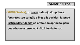 SALMO 10:17-18
• YHVH (Senhor), tu ouves o desejo dos pobres,
fortaleces seu coração e lhes dás ouvidos, fazendo
justiça (defendendo)ao órfão e ao oprimido, para
que o homem terreno já não infunda terror.
 
