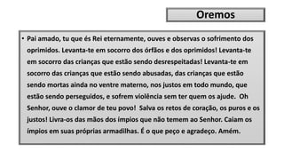 Oremos
• Pai amado, tu que és Rei eternamente, ouves e observas o sofrimento dos
oprimidos. Levanta-te em socorro dos órfãos e dos oprimidos! Levanta-te
em socorro das crianças que estão sendo desrespeitadas! Levanta-te em
socorro das crianças que estão sendo abusadas, das crianças que estão
sendo mortas ainda no ventre materno, nos justos em todo mundo, que
estão sendo perseguidos, e sofrem violência sem ter quem os ajude. Oh
Senhor, ouve o clamor de teu povo! Salva os retos de coração, os puros e os
justos! Livra-os das mãos dos ímpios que não temem ao Senhor. Caiam os
ímpios em suas próprias armadilhas. É o que peço e agradeço. Amém.
 