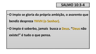 SALMO 10:3-4
• O ímpio se gloria da própria ambição, o avarento que
bendiz despreza YHVH (o Senhor).
• O ímpio é soberbo, jamais busca a Deus. “Deus não
existe!” é tudo o que pensa.
 