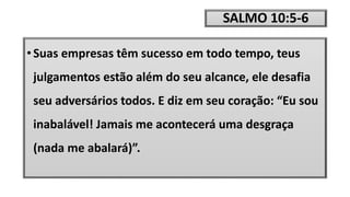 SALMO 10:5-6
• Suas empresas têm sucesso em todo tempo, teus
julgamentos estão além do seu alcance, ele desafia
seu adversários todos. E diz em seu coração: “Eu sou
inabalável! Jamais me acontecerá uma desgraça
(nada me abalará)”.
 
