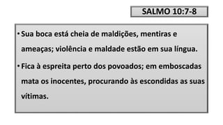 SALMO 10:7-8
• Sua boca está cheia de maldições, mentiras e
ameaças; violência e maldade estão em sua língua.
• Fica à espreita perto dos povoados; em emboscadas
mata os inocentes, procurando às escondidas as suas
vítimas.
 