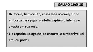 SALMO 10:9-10
• De tocaia, bem oculto, como leão no covil, ele se
embosca para pegar o infeliz: captura o infeliz e o
arrasta em sua rede.
• Ele espreita, se agacha, se encurva, e o miserável cai
em seu poder.
 