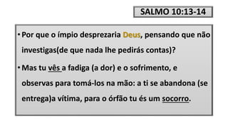 SALMO 10:13-14
• Por que o ímpio desprezaria Deus, pensando que não
investigas(de que nada lhe pedirás contas)?
• Mas tu vês a fadiga (a dor) e o sofrimento, e
observas para tomá-los na mão: a ti se abandona (se
entrega)a vítima, para o órfão tu és um socorro.
 