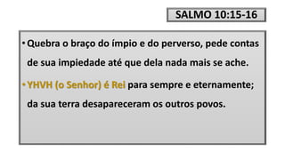 SALMO 10:15-16
• Quebra o braço do ímpio e do perverso, pede contas
de sua impiedade até que dela nada mais se ache.
• YHVH (o Senhor) é Rei para sempre e eternamente;
da sua terra desapareceram os outros povos.
 