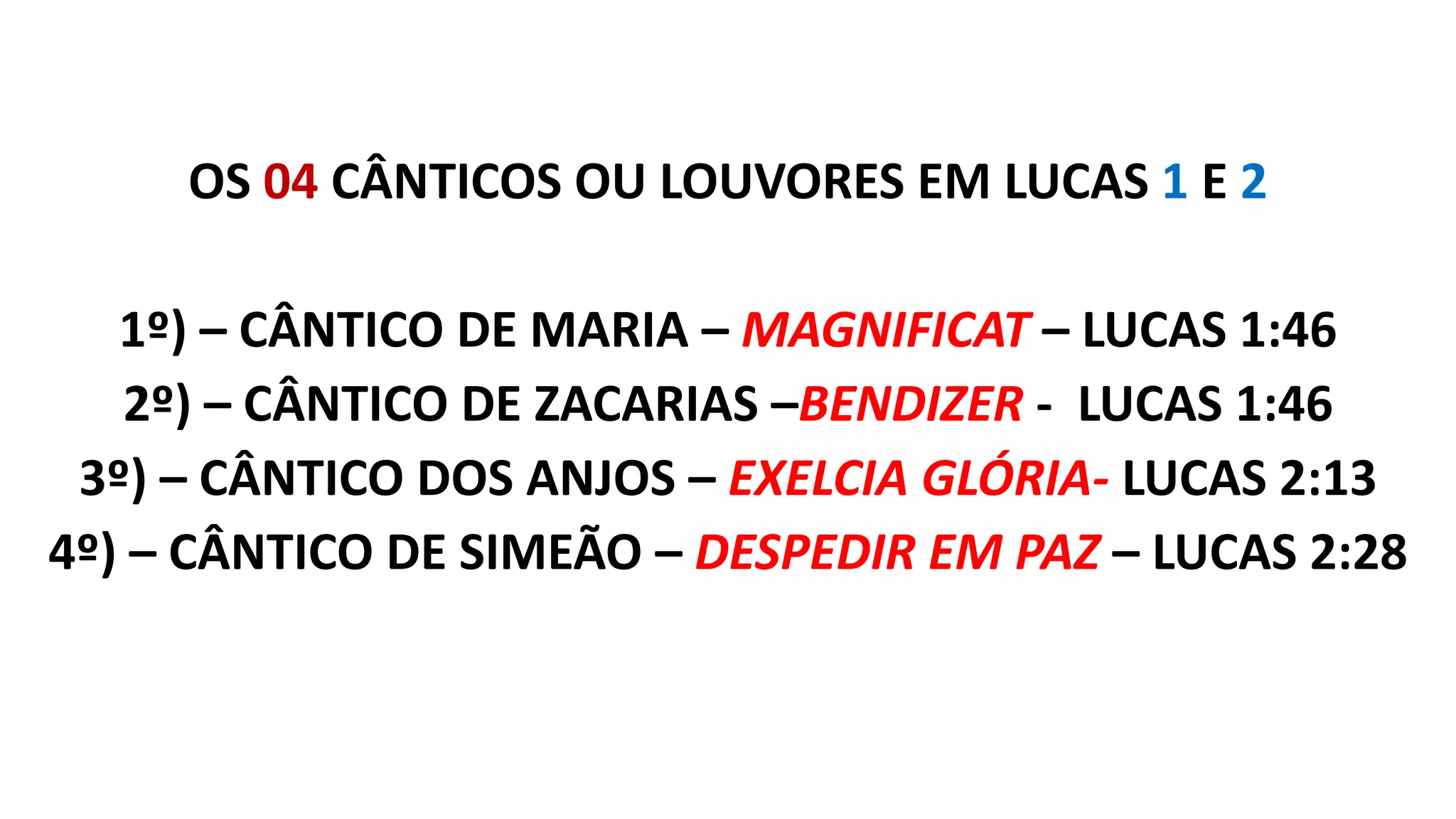 OS 04 CÂNTICOS OU LOUVORES EM LUCAS 1 E 2
1º) – CÂNTICO DE MARIA – MAGNIFICAT – LUCAS 1:46
2º) – CÂNTICO DE ZACARIAS –BENDIZER - LUCAS 1:46
3º) – CÂNTICO DOS ANJOS – EXELCIA GLÓRIA- LUCAS 2:13
4º) – CÂNTICO DE SIMEÃO – DESPEDIR EM PAZ – LUCAS 2:28