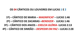 OS 04 CÂNTICOS OU LOUVORES EM LUCAS 1 E 2
1º) – CÂNTICO DE MARIA – MAGNIFICAT – LUCAS 1:46
2º) – CÂNTICO DE ZACARIAS –BENDIZER - LUCAS 1:46
3º) – CÂNTICO DOS ANJOS – EXELCIA GLÓRIA- LUCAS 2:13
4º) – CÂNTICO DE SIMEÃO – DESPEDIR EM PAZ – LUCAS 2:28
 